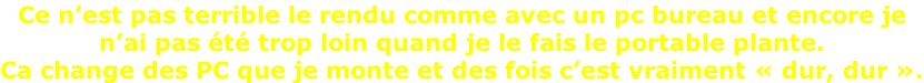Ce n’est pas terrible le rendu comme avec un pc bureau et encore je  n’ai pas été trop loin quand je le fais le portable plante. Ca change des PC que je monte et des fois c’est vraiment «&nbsp;dur, dur&nbsp;».
